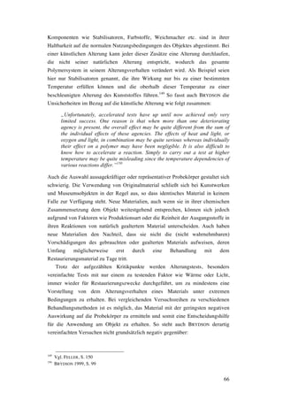 66
Komponenten wie Stabilisatoren, Farbstoffe, Weichmacher etc. sind in ihrer
Haltbarkeit auf die normalen Nutzungsbedingungen des Objektes abgestimmt. Bei
einer künstlichen Alterung kann jeder dieser Zusätze eine Alterung durchlaufen,
die nicht seiner natürlichen Alterung entspricht, wodurch das gesamte
Polymersystem in seinem Alterungsverhalten verändert wird. Als Beispiel seien
hier nur Stabilisatoren genannt, die ihre Wirkung nur bis zu einer bestimmten
Temperatur erfüllen können und die oberhalb dieser Temperatur zu einer
beschleunigten Alterung des Kunststoffes führen.149
So fasst auch BRYDSON die
Unsicherheiten im Bezug auf die künstliche Alterung wie folgt zusammen:
„Unfortunately, accelerated tests have up until now achieved only very
limited success. One reason is that when more than one deteriorating
agency is present, the overall effect may be quite different from the sum of
the individual effects of these agencies. The effects of heat and light, or
oxygen and light, in combination may be quite serious whereas individually
their effect on a polymer may have been negligible. It is also difficult to
know how to accelerate a reaction. Simply to carry out a test at higher
temperature may be quite misleading since the temperature dependencies of
various reactions differ.”150
Auch die Auswahl aussagekräftiger oder repräsentativer Probekörper gestaltet sich
schwierig. Die Verwendung von Originalmaterial schließt sich bei Kunstwerken
und Museumsobjekten in der Regel aus, so dass identisches Material in keinem
Falle zur Verfügung steht. Neue Materialien, auch wenn sie in ihrer chemischen
Zusammensetzung dem Objekt weitestgehend entsprechen, können sich jedoch
aufgrund von Faktoren wie Produktionsart oder die Reinheit der Ausgangsstoffe in
ihren Reaktionen von natürlich gealtertem Material unterscheiden. Auch haben
neue Materialien den Nachteil, dass sie nicht die (nicht wahrnehmbaren)
Vorschädigungen des gebrauchten oder gealterten Materials aufweisen, deren
Umfang möglicherweise erst durch eine Behandlung mit dem
Restaurierungsmaterial zu Tage tritt.
Trotz der aufgezählten Kritikpunkte werden Alterungstests, besonders
vereinfachte Tests mit nur einem zu testenden Faktor wie Wärme oder Licht,
immer wieder für Restaurierungszwecke durchgeführt, um zu mindestens eine
Vorstellung von dem Alterungsverhalten eines Materials unter extremen
Bedingungen zu erhalten. Bei vergleichenden Versuchsreihen zu verschiedenen
Behandlungsmethoden ist es möglich, das Material mit der geringsten negativen
Auswirkung auf die Probekörper zu ermitteln und somit eine Entscheidungshilfe
für die Anwendung am Objekt zu erhalten. So steht auch BRYDSON derartig
vereinfachten Versuchen nicht grundsätzlich negativ gegenüber:
149
Vgl. FELLER, S. 150
150
BRYDSON 1999, S. 99
 