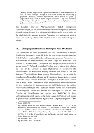 67
„Purely thermal degradation is probably unknown at room temperature or
even in direct sunlight, though it will occur during the processing of
polymers. However, thermal degradation studies reveal the forms of
degradation that occur in more complex situations. They also provide a
quick test for the effects on degradation of minor modifications to the
polymer or its formulation.“151
Das Erstellen sinnvoller Alterungsparameter bedarf umfangreicher
Voruntersuchungen, die im Rahmen kleinerer Laboreinrichtungen oder einfachen
Restaurierungswerkstätten nicht geleistet werden können, daher besteht häufig nur
die Möglichkeit, sich an zuvor erprobten Parametern zu orientieren und somit zu
mindestens eine Vergleichbarkeit der Ergebnisse mit anderen Untersuchungen zu
erzielen.
5.1.1 Überlegungen zur künstlichen Alterung von Weich-PVC Proben
Die Vorversuche zu einer Diplomarbeit aus der Studienrichtung Schriftgut,
Graphik und Buchmalerei an der FH Köln, die sich mit der Ablösung gealterter
Selbstklebefolie von einem Plakat beschäftigte, zeigten, dass ein Auswandern von
Weichmachern bei Selbstklebefolien mit einem Träger aus Weich-PVC Folie
lediglich bei schwankenden Feuchtigkeits- und Temperaturparametern erreicht
werden konnte.152
Aufgrund technischer Probleme war es jedoch nicht möglich,
die Tests für die Versuche in dieser Diplomarbeit zu wiederholen. Der
Versuchsaufbau zur künstlichen Alterung orientiert sich daher an den von
SHASHOUA
153
durchgeführten Tests, in deren Mittelpunkt die Auswirkungen der
Umgebungseinflüsse auf die Alterung der Weichmacher standen. Zur Anwendung
kam bei SHASHOUA eine rein thermische Alterung bei 70 °C über einen Zeitraum
von 70 Tagen. Diese Testparameter folgen verschiedenen Materialprüfungstests
des American Institute for Testing and Materials (ASTM), bei denen die Stabilität
von weichmacherhaltigen PVC Produkten ermittelt werden soll. Verschiedene
Luftfeuchtigkeiten wurden nur insofern mit einbezogen, als dass bei einer
Testreihe die Auswirkungen der Lagerung von Weich-PVC bei hoher
Luftfeuchtigkeit ermittelt werden sollte. Dazu wurden die Proben jeweils einzeln
in geschlossenen Gefäßen mit einer abgemessenen Menge Wasser gealtert.154
Das
151
HORIE 1994, S. 32
152
Die Alterung wurde mit dem Klimaprüfschrank Heraeus Vötsch VTRKL 150 mit
kombinierten Bestrahlungsaufsatz (Suntest CPS) durchgeführt. Während des Versuches
wechselte das Klima während der ersten und letzten sieben Tage zwischen 15 °C bei 14 %
rF und 25 °C bei 75 % rF. Im mittleren Zeitraum betrugen die Werte 50 °C bei 90 % rF und
60 °C bei 50 % rF. Die Wechsel fanden alle fünf Stunden statt. Frdl. mündl. Mittlg. von
Volker Hingst vom Juni 2004.
153
Vgl. SHASHOUA 2001, S. 53
154
Vgl. SHASHOUA 2001, S. 50 und 51
 