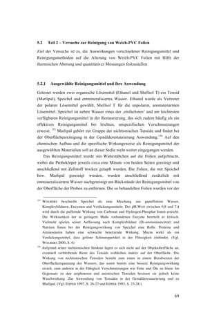 69
5.2 Teil 2 – Versuche zur Reinigung von Weich-PVC Folien
Ziel der Versuche ist es, die Auswirkungen verschiedener Reinigungsmittel und
Reinigungsmethoden auf die Alterung von Weich-PVC Folien mit Hilfe der
thermischen Alterung und quantitativer Messungen festzustellen.
5.2.1 Ausgewählte Reinigungsmittel und ihre Anwendung
Getestet werden zwei organische Lösemittel (Ethanol und Shellsol T) ein Tensid
(Marlipal), Speichel und entmineralisiertes Wasser. Ethanol wurde als Vertreter
der polaren Lösemittel gewählt, Shellsol T für die unpolaren, aromatenarmen
Lösemittel. Speichel ist neben Wasser eines der ‚einfachsten’ und am leichtesten
verfügbaren Reinigungsmittel in der Restaurierung, das sich zudem häufig als ein
effektives Reinigungsmittel bei leichten, unspezifischen Verschmutzungen
erweist. 155
Marlipal gehört zur Gruppe der nichtionischen Tenside und findet bei
der Oberflächenreinigung in der Gemälderestaurierung Anwendung.156
Auf den
chemischen Aufbau und die spezifische Wirkungsweise als Reinigungsmittel der
ausgewählten Materialien soll an dieser Stelle nicht weiter eingegangen werden.
Das Reinigungsmittel wurde mit Wattestäbchen auf die Folien aufgebracht,
wobei die Probekörper jeweils circa eine Minute von beiden Seiten gereinigt und
anschließend mit Zellstoff trocken getupft wurden. Die Folien, die mit Speichel
bzw. Marlipal gereinigt wurden, wurden anschließend zusätzlich mit
entmineralisiertem Wasser nachgereinigt um Rückstände der Reinigungsmittel von
der Oberfläche der Proben zu entfernen. Die so behandelten Folien wurden vor der
155
WOLBERS beschreibt Speichel als eine Mischung aus gepuffertem Wasser,
Komplexbildnern, Enzymen und Verdickungsmitteln. Der pH-Wert zwischen 6,8 und 7,4
wird durch die puffernde Wirkung von Carbonat und Hydrogen-Phosphat Ionen erreicht.
Die Wirksamkeit der in geringem Maße vorhandenen Enzyme beurteilt er kritisch.
Vielmehr spielen seiner Auffassung nach Komplexbildner (Di-ammoniumcitrat) und
Natrium Ionen bei der Reinigungswirkung von Speichel eine Rolle. Proteine und
Aminosäuren haben eine schwache benetzende Wirkung, Mucin wirkt als ein
Verdickungsmittel, dass gelöste Schmutzpartikel in der Flüssigkeit einbindet. (Vgl.
WOLBERS 2000, S. 6)
156
Aufgrund seiner nichtionischen Struktur lagert es sich nicht auf der Objektoberfläche an,
eventuell verbleibende Reste des Tensids verbleiben inaktiv auf der Oberfläche. Die
Wirkung von nichtionischen Tensiden besteht zum einen in einem Herabsetzen der
Oberflächenspannung des Wassers, das somit bereits eine bessere Reinigungswirkung
erzielt, zum anderen in der Fähigkeit Verschmutzungen wie Fette und Öle zu lösen. Im
Gegensatz zu den amphoteren und anionischen Tensiden besitzen sie jedoch keine
Waschwirkung. Zur Anwendung von Tensiden in der Gemälderestaurierung und zu
Marlipal. (Vgl. EIPPER 1997, S. 26-27 und EIPPER 1993, S. 23-28.)
 
