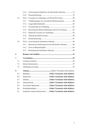 7
5.2.5 Auswertung der Ergebnisse der thermischen Alterung ................. 74
5.2.6 Zusammenfassung ......................................................................... 78
5.3 Teil 3 – Versuche zur Verklebung von Weich-PVC Folien....................... 80
5.3.1 Vorüberlegungen zur Auswahl der Klebematerialien ................... 80
5.3.2 Ausgewählte Klebstoffe ................................................................ 82
5.3.3 Versuchsreihe zur Verklebung ...................................................... 84
5.3.4 Bewertung der Klebeverbindungen nach der Trocknung.............. 85
5.3.5 Praktische Versuche zur Verklebung ............................................ 85
5.3.6 Alterung der Klebeversuche.......................................................... 86
5.3.7 Zusammenfassung ......................................................................... 87
5.4 Teil 4 – Auswertung der künstlichen Alterung .......................................... 88
5.4.1 Dimensionsveränderungen bei der künstlichen Alterung.............. 88
5.4.2 Tests zur Biegesteifigkeit .............................................................. 89
5.4.3 Beurteilung der künstlichen Alterung ........................................... 89
6 Resümee und Ausblick............................................................................. 91
7 Verzeichnisse............................................................................................. 94
7.1 Literaturverzeichnis.................................................................................... 94
7.2 Zitierte Internetseiten.................................................................................. 97
7.3 Abbildungsverzeichnis ............................................................................... 99
8 Anhang.....................................................Fehler! Textmarke nicht definiert.
8.1 Bildtafeln ..............................................Fehler! Textmarke nicht definiert.
8.2 Diagramme ...........................................Fehler! Textmarke nicht definiert.
8.3 Tabellen ................................................Fehler! Textmarke nicht definiert.
8.4 Analysebericht......................................Fehler! Textmarke nicht definiert.
8.5 Verwendete Materialien .......................Fehler! Textmarke nicht definiert.
8.6 Produktdatenblätter...............................Fehler! Textmarke nicht definiert.
8.7 Ausdrucke zitierter Internetseiten.........Fehler! Textmarke nicht definiert.
 