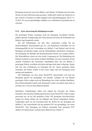 70
Reinigung und jeweils nach einer Minute, einer Stunde, 24 Stunden und nach einer
Woche mit einer Präzisionswaage gewogen. Aufbewahrt wurden die Proben bis zu
den weiteren Versuchen an Fäden hängend unter Raumbedingungen (20-22 °C,
55-60 % rF), um ein gleichmäßiges Ablüften von verbliebenen Lösemittelresten zu
erreichen.
5.2.2 Erste Auswertung der Reinigungsversuche
Die gereinigten Proben erschienen nach der Reinigung unverändert flexibel,
größere optische Veränderungen der Folien konnten bei keiner der Probereihen mit
bloßem Auge festgestellt werden.
Bei den Probekörpern, die dem Blow entnommen wurden fiel die
Schmutzabnahme unterschiedlich gut aus. Am deutlichsten feststellbar war ein
Reinigungseffekt bei der Verwendung von Shellsol T und Ethanol, auch bei der
Reinigung mit Speichel zeigten sich die Wattestäbchen schwärzlich verschmutzt.
Die Reinigung mit Marlipal und demineralisiertem Wasser war weniger effektiv.
Die Wattestäbchen wiesen nur eine leichte Vergrauung auf. Die Behandlung mit
Ethanol resultierte in einer leicht streifigen Oberfläche, die sich vermutlich auf das
schnelle Verdunsten des Lösemittels zurückführen lässt. Die mit Shellsol T
gereinigten Proben verwölbten sich leicht und lagen nicht mehr völlig plan. Zudem
ließ sich eine Veränderung im Glanzgrad bei der zuletzt genannten Reihe
feststellen, die Proben wirkten in den ersten Tagen nach der Reinigung leicht
speckig und transparent.
Die Probekörper aus dem neuen Weich-PVC unterschieden sich nach der
Reinigung optisch nur geringfügig von einander. Lediglich die mit Ethanol
gereinigten Folien zeigten nach der Behandlung eine leicht streifige Oberfläche.
Eine Schmutzabnahme konnte nicht festgestellt werden war jedoch auch nicht zu
erwarten, da es sich um neues Material handelt.
Deutlichere Veränderungen ließen sich anhand des Gewichts der Proben
feststellen. Die Gewichtsveränderungen bei dem neuen Weich-PVC fielen weniger
gravierend aus, als bei den gealterten Folien. Die geringsten Gewichtsverluste
zeigten bei beiden Reihen die mit Marlipal und Wasser behandelten Proben.
Vergleichbar groß war der Gewichtsverlust der Proben bei der Reinigung mit
Shellsol T, hier unterscheidet sich das gealterte PVC nur geringfügig vom neuen
Weich-PVC. Eine Reinigung mit Ethanol verursachte beim gealterten PVC
stärkere Gewichtsverluste, als beim neuen Material (vgl. Tabelle 1).
 