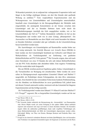 72
Wirksamkeit potentiert, da sie aufgrund der verlangsamten Evaporation tiefer und
länger in das Gefüge eindringen können, um dort ihre lösende oder quellende
Wirkung zu entfalten.158
Trotz vergleichbarer Expositionszeiten sind die
Wirkungsweisen von Lösemittelbädern und Lösemittelgelen unterschiedlich.
Innerhalb eines Lösemittelgels ist die Bewegungsfähigkeit der Moleküle stark
eingeschränkt, die ansteigende Konzentration an der Grenze zwischen dem
Lösemittelgel und der zu lösenden Substanz kann nicht durch die
Molekularbewegungen innerhalb des Gels ausgeglichen werden, wie es bei
Lösemittelbädern der Fall ist.159
Gelöste Bestandteile verbleiben im Gel an den
Phasengrenzen und werden nicht wie in einer Lösung ‚abtransportiert’. Ein
Auswaschen von Bestandteilen aus dem Objekt wird somit besonders bei dünnen
zu lösenden Schichten vermindert oder gar verhindert, da die Lösemittelwirkung
besser kontrolliert werden kann.
Die Auswirkungen von Lösemittelgelen auf Kunststoffen wurden bisher nur
sehr wenig untersucht. Am Stedelijk Museum voor Actuelle Kunst (SMAK) in
Gent werden zur Zeit Lösemittelgele bestehend aus Cellosolve und Ethanol mit
Methylcellulose als Verdickungsmittel zur Entfernung von gealterten
Klebstoffschichten auf PVC Folie getestet.160
Die Versuche zeigten, dass sich nach
einer Einwirkzeit von circa 18 Stunden die teils sehr dicken Klebstoffschichten
von der PVC Folie abziehen oder abschaben ließen. Eine negative Veränderung
der Folie wurde dabei nicht festgestellt.
Die am SMAK erzielten positiven Ergebnisse gaben Anlass, Lösemittelgele in
die Versuchsreihen zur Reinigung mit einzubeziehen. Dabei wurden die zuvor
schon im Reinigungsversuch angewendeten Lösemittel Ethanol und Shellsol T
ausgewählt, als Probekörper dienen Folienquadrate, die dem Blow entnommen
wurden. Zwar besteht bei den verwendeten Folien keine konkrete Problemstellung,
wie die Abnahme von Klebeschichten im zuvor geschilderten Fall, jedoch kann
mit diesem Versuch untersucht werden, inwieweit sich das Lösemittel bei längeren
Expositionszeiten auf das Gefüge auswirkt.
Als Verdickungsmittel wurden dem Ethanol 3 % Klucel E und dem Shellsol T
8 % Tixogel161
zugesetzt. Die so hergestellten Lösemittelgele wurden auf die nur
158
Vgl. WILKS 1992, S. 46
159
Vgl. WILKS, 1992, S. 52 ff.
160
Die Versuche fanden anlässlich der Restaurierung des ‚Aeromodeller’ von Panamarenko
statt. Dieses Objekt wurde seit seiner Fertigung in den späten 1960er Jahren mehrfach
repariert und restauriert und zeigt sich heute in einem desolaten Zustand. Als besonders
negativ fallen die zahlreichen großflächigen, heute stark vergilbten Verklebungen auf,
deren Klebemittelrückstände mit Hilfe der Lösemittelgele abgenommen werden sollen.
Frdl.mündl. Mittlg. von Thea von Oosten, Monique Kontzen und Frederika Huys vom
09.06.2004.
161
Tixogel ist ein chemisch verändertes Bentonit mit hoher Quellfähigkeit, dass sich besonders
zum Verdicken von unpolaren Lösemitteln eignet. Im Gegensatz zu Systemen auf der Basis
 