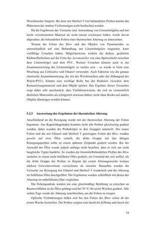 74
Weichmacher fungiert. Bei dem mit Shellsol T Gel behandelten Proben konnte das
Phänomen der starken Verformungen nicht beobachtet werden.
Da die Ergebnisse der Versuche eine Anwendung von Lösemittelgelen auf nur
leicht verschmutztem Material als nicht ratsam erschienen ließen, wurde davon
abgesehen, die behandelten Folien einer thermischen Alterung zu unterziehen.
Warum die Folien des Blow und des Objekts von Panamarenko so
unterschiedlich auf eine Behandlung mit Lösemittelgelen reagierten, kann
vielfältige Ursachen haben. Möglicherweise wirkten die dicken, gealterten
Klebstoffschichten auf der Folie des Aeromodeller wie eine Sperrschicht zwischen
dem Lösemittelgel und dem PVC. Weitere Ursachen können auch in der
Zusammensetzung des Lösemittelgels zu suchen sein – so wurde in Gent eine
Mischung aus Cellosolve und Ethanol verwendet. Auch Faktoren wie die genaue
chemische Zusammensetzung, die Art des Weichmachers oder der Abbaugrad des
Weich-PVCs, können eine wichtige Rolle bei der Reaktion zwischen dem
Restaurierungsmaterial und dem Objekt spielen. Das Ergebnis dieses Versuches
zeigt daher sehr anschaulich, dass Verfahrensweisen, die sich an vermeintlich
ähnlichen Materialien als erfolgreich erwiesen haben, nicht ohne Risiko auf andere
Objekte übertragen werden können.
5.2.5 Auswertung der Ergebnisse der thermischen Alterung
Anschließend an die Reinigung wurde mit der thermischen Alterung der Folien
begonnen. Aus Kapazitätsgründen konnten nicht alle Proben gleichzeitig gealtert
werden, daher wurden die Probekörper in drei Gruppen unterteilt: Die neuen
Folien und die mit Ethanol und Shellsol T gereinigten Folien des Blow wurden
jeweils auf zwei Öfen verteilt, die dritte Gruppe mit den übrigen
Reinigungsproben sollte zu einem späteren Zeitpunkt gealtert werden. Bei der
Auswahl der Öfen wurde jedoch anfangs nicht beachtet, dass es sich um nicht
baugleiche Typen handelte. So wurden die lösemittelbehandelten Proben des Blow
zunächst in einem nicht belüfteten Ofen gealtert, ein Umstand der erst auffiel, als
die dritte Gruppe der Proben zu Beginn der ersten Alterungswoche weitaus
stärkere Gewichtsverluste verzeichnete als erwartet. Daraufhin wurden die
Versuche zur Reinigung mit Ethanol und Shellsol T wiederholt und die Alterung
im belüfteten Ofen durchgeführt. Die Ergebnisse wurden schließlich mit denen der
Alterung im unbelüfteten Ofen verglichen.
Die Folienquadrate wurden um eine gleichmäßige Belüftung zu erreichen an
Baumwollfäden in die Öfen gehängt und bei 70 °C für sechs Wochen gealtert. Alle
sieben Tage wurde die Alterung unterbrochen, um die Folien zu wiegen.
Optische Veränderungen ließen sich bei den Folien des Blow schon ab der
ersten Woche feststellen. Die Proben zeigten eine deutliche Gilbung und durch die
 