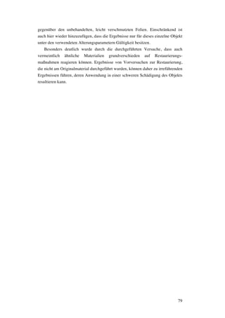 79
gegenüber den unbehandelten, leicht verschmutzten Folien. Einschränkend ist
auch hier wieder hinzuzufügen, dass die Ergebnisse nur für dieses einzelne Objekt
unter den verwendeten Alterungsparametern Gültigkeit besitzen.
Besonders deutlich wurde durch die durchgeführten Versuche, dass auch
vermeintlich ähnliche Materialien grundverschieden auf Restaurierungs-
maßnahmen reagieren können. Ergebnisse von Vorversuchen zur Restaurierung,
die nicht am Originalmaterial durchgeführt wurden, können daher zu irreführenden
Ergebnissen führen, deren Anwendung in einer schweren Schädigung des Objekts
resultieren kann.
 