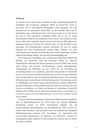 8
Einleitung
Im Zentrum dieser Arbeit stand zu Beginn die Idee, Behandlungskonzepte für
beschädigte und verschmutzte aufblasbare Möbel aus Weich-PVC Folien zu
entwickeln. Die zu untersuchende Objektgruppe wurde eingegrenzt auf einen
Designentwurf des italienischen Studio DDL aus den sechziger Jahren des 20.
Jahrhunderts, dem so bezeichneten Blow Chair. Dieser Entwurf von 1967 gilt als
das erste in Serie produzierte aufblasbare Möbel und er war ein großer
kommerzieller Erfolg für die ausführende Firma Zanotta. Die Produktion wurde
bereits 1969 wieder eingestellt, jedoch entschied sich Zanotta 1988 aufgrund des
steigenden Interesses am Design der sechziger Jahre zu einer Re-Edition dieses
inzwischen zum Designklassiker ernannten Sitzmöbels. Da sich nur wenige
Originale der ersten Produktionsserie erhalten haben, befinden sich heute
stellvertretend auch zahlreiche Sessel der Re-Edition in den Sammlungen, darunter
zahlreiche beschädigte Objekte, die nicht mehr ausstellungsfähig sind.
Der Umgang mit beschädigten oder verschmutzten aufblasbaren Möbeln und
Objekten aus Weich-PVC stellt den Restaurator jedoch vor zahlreiche
Schwierigkeiten. Besonders die ehemals genutzten Sessel der 1960er Jahre weisen
neben leichten und schweren Verschmutzungen vielfach alterungsbedingte
Veränderungen der Oberfläche auf, die sowohl mit der Vorstellung des
Ausstellungsmachers vom makellosen, glänzenden Designobjekt aus Kunststoff,
als auch mit der konservatorischen Forderung des good house-keeping kollidieren
und somit den Wunsch nach einer Reinigung aufkommen lassen. Die notwendige
Differenzierung zwischen Patina, Zerfallserscheinung oder Verschmutzung vor der
in Angriffnahme einer Konservierung oder Restaurierung erscheint aufgrund der
geringen Erfahrungen mit dem gealterten Material jedoch als schwierig. Ein erster
Versuch zur Definition von Patina und Schaden bei aufblasbaren Weich-PVC
Objekten soll im Rahmen dieser Arbeit unternommen werden, um die Frage, was
restauriert werden soll vor der Frage nach dem wie und womit restauriert werden
kann zu klären.
Inwieweit eine Feuchtreinigung die Alterung des Materials positiv beeinflusst,
oder ob Degradationsprozesse der Folien durch eine derartige Maßnahme
beschleunigt werden, ist bisher weitestgehend ungeklärt. Für die
schwerwiegendste Beeinträchtigung, die Beschädigung der Folie in Form von
Löchern oder Schnitten, wurde gleichfalls noch kein restauratorisch akzeptables
Behandlungskonzept vorgelegt. Die Verwendung von industriellen oder
kommerziellen Klebesystemen zur Reparatur von Weich-PVC erscheint als
unumgänglich, jedoch aufgrund der Irreversibilität der Systeme auch als ethisch
nur schwer vertretbar.
 