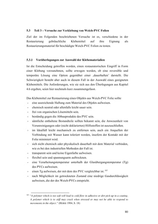 80
5.3 Teil 3 – Versuche zur Verklebung von Weich-PVC Folien
Ziel der im Folgenden beschriebenen Versuche ist es, verschiedene in der
Restaurierung gebräuchliche Klebemittel auf ihre Eignung als
Restaurierungsmaterial für beschädigte Weich-PVC Folien zu testen.
5.3.1 Vorüberlegungen zur Auswahl der Klebematerialien
Ist die Entscheidung getroffen worden, einen restauratorischen Eingriff in Form
einer Klebung vorzunehmen, sollte erwogen werden, ob eine reversible und
temporäre Lösung eine Option gegenüber einer ‚dauerhaften’ darstellt. Die
Schwierigkeit besteht aber auch in diesem Fall in der Auswahl eines geeigneten
Klebemittels. Die Anforderungen, wie sie sich aus den Überlegungen aus Kapitel
4.6 ergeben, seien hier nochmals kurz zusammengefasst.
Das Klebemittel zur Restaurierung eines Objekts aus Weich-PVC Folie sollte
- eine ausreichende Haftung zum Material des Objekts aufweisen.
- chemisch neutral oder allenfalls leicht sauer sein.
- frei von organischen Lösemitteln sein.
- beständig gegen die Abbauprodukte des PVC sein.
- sämtliche enthaltene Bestandteile sollten bekannt sein, die Anwesenheit von
Verunreinigungen oder (nicht deklarierten) Hilfsstoffen ist auszuschließen.
- im Idealfall leicht mechanisch zu entfernen sein, auch ein Anquellen der
Verbindung mit Wasser kann toleriert werden, insofern der Kontakt mit der
Folie minimiert wird.
- sich nicht chemisch oder physikalisch dauerhaft mit dem Material verbinden,
wie es bei den industriellen Methoden der Fall ist.
- transparent sein und keine Eigenfarbe aufweisen.
- flexibel sein und spannungsarm auftrocknen.
- eine Verarbeitungstemperatur unterhalb der Glasübergangstemperatur (Tg)
des PVCs aufweisen.
- einen Tg aufweisen, der mit dem des PVC vergleichbar ist. 165
- nach Möglichkeit im getrockneten Zustand eine niedrige Gasdurchlässigkeit
aufweisen, die der des Weich-PVCs entspricht.
165
“A polymer which is too soft will lead to cold flow in adhesive or dirt pick-up in a coating.
A polymer which is to stiff may crack when stressed or may not be able to respond to
movements in the object.” (HORIE 1994, S. 18)
 