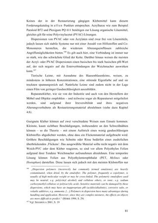 81
Keines der in der Restaurierung gängigen Klebemittel kann diesem
Forderungskatalog in a l l e n Punkten entsprechen. Acrylharze wie zum Beispiel
Paraloid B72 und Plexigum PQ 611 benötigen zur Lösung organische Lösemittel,
gleiches gilt für reine Polyvinylacetat (PVAC) Lösungen.
Dispersionen von PVAC oder von Acrylaten sind zwar frei von Lösemitteln,
jedoch lassen sich stabile Systeme nur mit einer Anzahl von Hilfsstoffen und Co-
Monomeren herstellen, die wiederum Alterungseinflüssen zahlreiche
Angriffsmöglichkeiten bieten.166
Es gilt auch hier, eine Verbindung ist immer nur
so stark, wie das schwächste Glied der Kette. Darüber hinaus weisen die meisten
der Acryl- oder PVAC Dispersionen einen basischen bis stark basischen pH-Wert
auf, der sich negativ auf die Esterverbindungen der Weichmacher auswirken
kann.167
Tierische Leime, mit Ausnahme des Hausenblasenleims, weisen, zu
mindestens in höheren Konzentrationen, eine störende Eigenfarbe auf und sie
trocknen spannungsreich auf. Natürliche Leime sind zudem nicht in der Lage
einen Film von geringer Gasdurchlässigkeit auszubilden.
Reparaturkleber, wie sie von der Industrie und auch von den Herstellern der
Möbel und Objekte empfohlen – und teilweise sogar als Reparaturset mitgeliefert
werden, sind aufgrund ihrer Irreversibilität und ihres negativen
Alterungsverhaltens als Restaurierungsmaterial abzulehnen (siehe dazu Kapitel
4.6).
Geeignete Kleber können auf zwei verschiedene Weisen zum Einsatz kommen.
Kleinste, kaum sichtbare Beschädigungen, insbesondere an den Schweißnähten
können – so die Theorie – mit einem Aufstrich eines wenig gasdurchlässigen
Klebstoffes abgedichtet werden, ohne dass ein Flickenmaterial aufgebracht wird.
Größere Beschädigungen wie Schnitte oder Risse bedürfen eines zusätzlichen
überbrückenden ‚Flickens’. Das ausgewählte Material sollte nicht negativ mit dem
Weich-PVC oder dem Kleber reagieren, so sind vor allem Polyethylen Folien
aufgrund ihrer Tendenz Weichmacher aufzunehmen abzulehnen. Eine temporäre
Lösung können Folien aus Polyethylenterephthalat (PET, Melinex oder
Hostaphan) darstellen. Diese lassen sich jedoch mit den meisten Klebstoffen nur
166
„Dispersion polymers (incorrectly but commonly termed emulsions) are heavily
contaminated, when dried, by the emulsifier. The polymer, frequently a copolymer, is
usually of high molecular weight or may be cross-linked. The polymeric emulsifiers used
may be neutral, e.g. poly(vinyl alcohol) and cellulose ethers, or ionic, e.g. sodium
carboxymethyl cellulose or poly(acrylic acid). Sensitive materials can be damaged by these
dispersions, which may have an inappropriate pH (acidity/alkalinity), corrosive salts, or
volatile additives, e.g. ammonia. […] Polymers in dispersion have many advantages during
handling and application. However, since they are complex mixtures, the effects on objects
are more difficult to predict.“ (HORIE 1994, S. 29)
167
Vgl. SHASHOUA 2001, S. 19
 