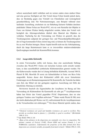 82
schwer ausreichend stabil verkleben und sie weisen zudem einen starken Glanz
und eine gewisse Steifigkeit auf. Der Vorteil dieser Folien besteht jedoch darin,
dass sie Beständig gegen eine Vielzahl von Chemikalien und weitestgehend
gasundurchlässig sind. Für Notrestaurierungen, zum Beispiel während einer
laufenden Ausstellung, erscheinen sie zur Behebung kleinerer Schäden durchaus
praktikabel. Dünne Folien aus Weich-PVC, wie sie vom Hersteller der Objekte in
Form von kleinen Flicken häufig mitgeliefert werden, haben den Vorteil sich
bezüglich des Alterungsverhaltens ähnlich dem Material des Objektes zu
verhalten. Nachteilig bei der Verwendung von Flicken ist generell, dass die
Trocknungszeiten aufgrund der geringen Gas- und Wasserdampfdurchlässigkeit
der in Frage kommenden Folien extrem lang sind, so können die Trocknungszeiten
bis zu zwei Wochen betragen. Dieser Aspekt betrifft nicht nur die Arbeitsplanung,
durch die lange Retentionszeit kann es zu irreversiblen strukturverändernden
Quellvorgängen innerhalb der Kunststofffolie kommen.
5.3.2 Ausgewählte Klebstoffe
In ersten Vorversuchen stellte sich heraus, dass eine ausreichende Haftung
zwischen den Weich-PVC Folien mit tierischen Leimen nicht erreicht werden
kann, so dass ausschließlich synthetische Klebematerialien getestet wurden. Für
die Klebeversuche wurden drei in Lösung befindliche Klebstoffe, Acronal 500 D,
Plextol B 500, Mowilith 50 sowie ein Schmelzkleber in Form von Beva Folie
ausgewählt. Keines dieser drei Klebemittel erfüllt alle zuvor formulierten
Forderungen an ein Restaurierungsmaterial für Kunststoffe, die Testreihe hat daher
zum Ziel, das Mittel mit der geringsten negativen Auswirkung mit Hilfe der
künstlichen Alterung zu ermitteln.
ROTHEISER beurteilt die Eigenschaften der Acrylharze im Bezug auf ihre
Verwendung als Klebemedium für Kunststoffe als sehr gut.168
Acryldispersionen
haben laut HORIE den Vorteil gegenüber PVAC Dispersionen, dass sie eine
geringere Tendenz zum Vergilben aufweisen.169
Daher wurde Plextol B 500, trotz
des leicht alkalischen pH-Wertes von 9,5, stellvertretend für die Acryldispersionen
in die Versuchsreihen mit einbezogen.170
Für dieses Material spricht zudem, dass
168
“Chemical resistances are good and humidity resistances are good to excellent. They
provide an excellent bond to plastics […] flexibility is good to excellent.” (ROTHEISER
1999, S. 211)
169
Vgl. HORIE 1994, S. 110
170
„Many of the polymers in the dispersions are nominally very close in composition. The
polymer contents of Texicryl 13-002, Plextol B500 and various Primals […] are
P(MMA/EA) copolymers. Unfortunately the properties of the films formed from these
dispersions are extremely variable, presumably from batch to batch.” (HORIE 1994, S. 110)
 
