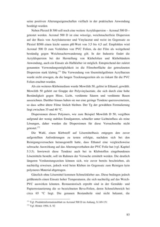 83
seine positiven Alterungseigenschaften vielfach in der praktischen Anwendung
bestätigt wurden.
Neben Plextol B 500 soll noch eine weitere Acryldispersion – Acronal 500 D –
getestet werden. Acronal 500 D ist eine wässrige, weichmacherfreie Dispersion
auf der Basis von Acrylsäureester und Vinylacetat und weist im Gegensatz zu
Plextol B500 einen leicht sauren pH-Wert von 3,5 bis 4,5 auf. Empfohlen wird
Acronal 500 D zum Verkleben von PVC Folien, da der Film als weitgehend
beständig gegen Weichmacherwanderung gilt. In der Industrie findet die
Acryldispersion bei der Herstellung von Klebefolien und Klebebändern
Anwendung, auch ein Einsatz als Haftkleber ist möglich. Entsprechend der zuletzt
genannten Verwendungsmöglichkeit ist die Filmoberfläche der getrockneten
Dispersion stark klebrig.171
Die Verwendung von lösemittelgelösten Acrylharzen
wurde nicht erwogen, da die langen Trocknungszeiten als zu riskant für die PVC
Folien erachtet wurden.
Als ein weiteres Klebemedium wurde Mowilith 50, gelöst in Ethanol, gewählt.
Mowilith 50 gehört zur Gruppe der Polyvinylacetate, die sich durch eine hohe
Beständigkeit gegen Hitze, Licht, verdünnte Säuren und verdünnte Basen
auszeichnen. Darüber hinaus haben sie nur eine geringe Tendenz querzuvernetzen,
so dass selbst ältere Filme löslich bleiben. Der Tg der gewählten Formulierung
liegt zwischen 35 und 40 °C.
Dispersionen dieses Polymers, wie zum Beispiel Mowilith D 50, vergilben
aufgrund der wenig stabilen Emulgatoren, schneller unter Lichteinfluss als reine
Lösungen, daher wurden die Dispersionen für diese Versuchsreihe nicht
getestet.172
Die Wahl, einen Klebstoff auf Lösemittelbasis entgegen den zuvor
aufgestellten Anforderungen zu testen erfolgte, nachdem sich bei den
Reinigungsversuchen herausgestellt hatte, dass Ethanol eine vergleichsweise
schwache Auswirkung auf das Alterungsverhalten der PVC Folie hat (vgl. Kapitel
5.3.5). Inwieweit diese Tendenz auch bei in Klebstoffen eingebundenen
Lösemitteln besteht, soll im Rahmen der Versuche ermittelt werden. Die deutlich
längeren Verdunstungszeiten können sich, wie zuvor bereits beschrieben, als
nachteilig erweisen, jedoch wird beim Kleben im Gegensatz zum Reinigen kein
polymeres Material abgetragen.
Gänzlich ohne Lösemittel kommen Schmelzkleber aus. Diese bedingen jedoch
größtenteils einen Einsatz hoher Temperaturen, die sich nachteilig auf das Weich-
PVC auswirken könnten. Restauratorisch erprobt sind in der Gemälde- und
Papierrestaurierung die so bezeichneten Beva-Folien, deren Schmelzbereich bei
circa 65 °C liegt. Die genauen Bestandteile sind nicht bekannt, die
171
Vgl. Produktinformationsblatt zu Acronal 500 D im Anhang, S.149-151
172
Vgl. HORIE 1994, S. 92
 