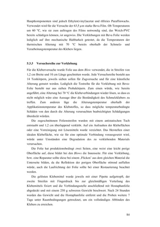 84
Hauptkomponenten sind jedoch Ethylen(vinyl)acetat und ölfreies Paraffinwachs.
Verwendet wird für die Versuche der 63,5 µm starke Beva Film. Ob Temperaturen
um 60 °C, wie sie zum auftragen des Films notwendig sind, das Weich-PVC
bereits schädigen können, ist ungewiss. Die Verklebungen mit Beva Folie werden
lediglich auf ihre mechanische Haltbarkeit getestet, da die Temperaturen der
thermischen Alterung mit 70 °C bereits oberhalb der Schmelz- und
Verarbeitungstemperatur des Klebers liegen.
5.3.3 Versuchsreihe zur Verklebung
Für die Kleberversuche wurde Folie aus dem Blow verwendet, die in Streifen von
1,2 cm Breite und 10 cm Länge geschnitten wurde. Jede Versuchsreihe besteht aus
14 Testkörpern, jeweils sieben sollen für Zugversuche und für eine künstliche
Alterung genutzt werden. Lediglich die Testreihe für die Verklebung mit Beva-
Folie besteht nur aus sieben Probekörpern. Zum einen würde, wie bereits
angeführt, eine Alterung bei 70 °C die Klebeverbindungen wieder lösen, so dass es
nicht möglich wäre eine Aussage über die Beständigkeit des Schmelzklebers zu
treffen. Zum anderen läge die Alterungstemperatur oberhalb der
Applikationstemperatur des Klebstoffes, so dass mögliche temperaturbedingte
Schäden von den durch die Alterung verursachten beabsichtigten Schädigungen
überdeckt würden.
Die zugeschnittenen Folienstreifen wurden mit einem antistatischen Tuch
entstaubt und 1,2 cm überlappend verklebt. Auf ein Aufrauhen der Klebeflächen
oder eine Vorreinigung mit Lösemitteln wurde verzichtet. Das Herstellen einer
idealen Klebefläche, wie sie für eine optimale Verbindung vorausgesetzt wird,
würde unter Umständen eine Degradation des zu verklebenden Materials
verursachen.
Die Folie hat produktionsbedingt zwei Seiten, eine weist eine leicht porige
Oberfläche auf, diese bildet bei den Blows die Innenseite. Für eine Verklebung,
bzw. eine Reparatur sollte diese bei einem ‚Flicken’ aus dem gleichen Material die
Unterseite bilden, da die Reflektion der porigen Oberfläche störend auffallen
würde, auch die Laufrichtung der Folie sollte bei einer Restaurierung beachtet
werden.
Die gelösten Klebemittel wurde jeweils mit einer Pipette aufgetropft, der
zweite Streifen mit Fingerdruck bis zur gleichmäßigen Verteilung des
Klebemittels fixiert und die Verbindungsstelle anschließend mit Hostaphanfolie
abgedeckt und mit einem 250 g schweren Gewicht beschwert. Nach 24 Stunden
wurden das Gewicht und die Hostaphanfolie entfernt und die Proben weitere 7
Tage unter Raumbedingungen getrocknet, um ein vollständiges Abbinden des
Klebers zu erreichen.
 