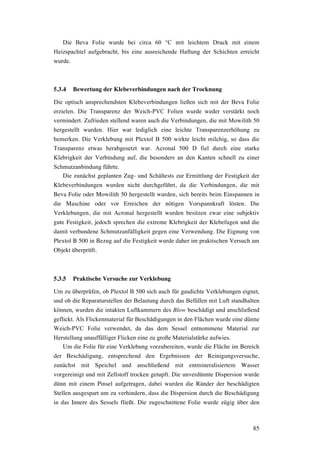 85
Die Beva Folie wurde bei circa 60 °C mit leichtem Druck mit einem
Heizspachtel aufgebracht, bis eine ausreichende Haftung der Schichten erreicht
wurde.
5.3.4 Bewertung der Klebeverbindungen nach der Trocknung
Die optisch ansprechendsten Klebeverbindungen ließen sich mit der Beva Folie
erzielen. Die Transparenz der Weich-PVC Folien wurde weder verstärkt noch
vermindert. Zufrieden stellend waren auch die Verbindungen, die mit Mowilith 50
hergestellt wurden. Hier war lediglich eine leichte Transparenzerhöhung zu
bemerken. Die Verklebung mit Plextol B 500 wirkte leicht milchig, so dass die
Transparenz etwas herabgesetzt war. Acronal 500 D fiel durch eine starke
Klebrigkeit der Verbindung auf, die besonders an den Kanten schnell zu einer
Schmutzanbindung führte.
Die zunächst geplanten Zug- und Schältests zur Ermittlung der Festigkeit der
Klebeverbindungen wurden nicht durchgeführt, da die Verbindungen, die mit
Beva Folie oder Mowilith 50 hergestellt wurden, sich bereits beim Einspannen in
die Maschine oder vor Erreichen der nötigen Vorspannkraft lösten. Die
Verklebungen, die mit Acronal hergestellt wurden besitzen zwar eine subjektiv
gute Festigkeit, jedoch sprechen die extreme Klebrigkeit der Klebefugen und die
damit verbundene Schmutzanfälligkeit gegen eine Verwendung. Die Eignung von
Plextol B 500 in Bezug auf die Festigkeit wurde daher im praktischen Versuch am
Objekt überprüft.
5.3.5 Praktische Versuche zur Verklebung
Um zu überprüfen, ob Plextol B 500 sich auch für gasdichte Verklebungen eignet,
und ob die Reparaturstellen der Belastung durch das Befüllen mit Luft standhalten
können, wurden die intakten Luftkammern des Blow beschädigt und anschließend
geflickt. Als Flickenmaterial für Beschädigungen in den Flächen wurde eine dünne
Weich-PVC Folie verwendet, da das dem Sessel entnommene Material zur
Herstellung unauffälliger Flicken eine zu große Materialstärke aufwies.
Um die Folie für eine Verklebung vorzubereiten, wurde die Fläche im Bereich
der Beschädigung, entsprechend den Ergebnissen der Reinigungsversuche,
zunächst mit Speichel und anschließend mit entmineralisiertem Wasser
vorgereinigt und mit Zellstoff trocken getupft. Die unverdünnte Dispersion wurde
dünn mit einem Pinsel aufgetragen, dabei wurden die Ränder der beschädigten
Stellen ausgespart um zu verhindern, dass die Dispersion durch die Beschädigung
in das Innere des Sessels fließt. Die zugeschnittene Folie wurde zügig über den
 