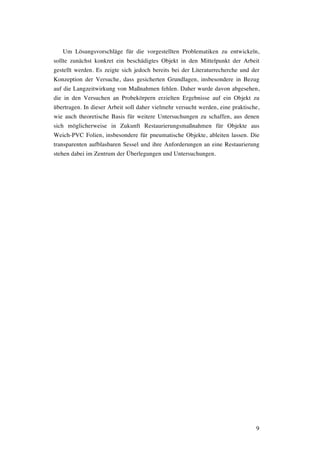 9
Um Lösungsvorschläge für die vorgestellten Problematiken zu entwickeln,
sollte zunächst konkret ein beschädigtes Objekt in den Mittelpunkt der Arbeit
gestellt werden. Es zeigte sich jedoch bereits bei der Literaturrecherche und der
Konzeption der Versuche, dass gesicherten Grundlagen, insbesondere in Bezug
auf die Langzeitwirkung von Maßnahmen fehlen. Daher wurde davon abgesehen,
die in den Versuchen an Probekörpern erzielten Ergebnisse auf ein Objekt zu
übertragen. In dieser Arbeit soll daher vielmehr versucht werden, eine praktische,
wie auch theoretische Basis für weitere Untersuchungen zu schaffen, aus denen
sich möglicherweise in Zukunft Restaurierungsmaßnahmen für Objekte aus
Weich-PVC Folien, insbesondere für pneumatische Objekte, ableiten lassen. Die
transparenten aufblasbaren Sessel und ihre Anforderungen an eine Restaurierung
stehen dabei im Zentrum der Überlegungen und Untersuchungen.
 