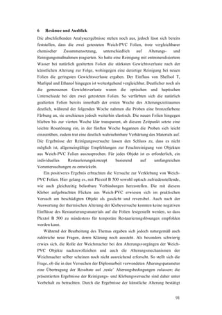 91
6 Resümee und Ausblick
Die abschließenden Analyseergebnisse stehen noch aus, jedoch lässt sich bereits
feststellen, dass die zwei getesteten Weich-PVC Folien, trotz vergleichbarer
chemischer Zusammensetzung, unterschiedlich auf Alterungs- und
Reinigungsmaßnahmen reagierten. So hatte eine Reinigung mit entmineralisiertem
Wasser bei natürlich gealterten Folien die stärksten Gewichtsverluste nach der
künstlichen Alterung zur Folge, wohingegen eine derartige Reinigung bei neuen
Folien die geringsten Gewichtsverluste ergaben. Der Einfluss von Shellsol T,
Marlipal und Ethanol hingegen ist weitestgehend vergleichbar. Deutlicher noch als
die gemessenen Gewichtsverluste waren die optischen und haptischen
Unterschiede bei den zwei getesteten Folien. So verfärbten sich die natürlich
gealterten Folien bereits innerhalb der ersten Woche des Alterungszeitraumes
deutlich, während der folgenden Woche nahmen die Proben eine bronzefarbene
Färbung an, sie erschienen jedoch weiterhin elastisch. Die neuen Folien hingegen
blieben bis zur vierten Woche klar transparent, ab diesem Zeitpunkt setzte eine
leichte Rosatönung ein, in der fünften Woche begannen die Proben sich leicht
einzutrüben, zudem trat eine deutlich wahrnehmbare Verhärtung des Materials auf.
Die Ergebnisse der Reinigungsversuche lassen den Schluss zu, dass es nicht
möglich ist, allgemeingültige Empfehlungen zur Feuchtreinigung von Objekten
aus Weich-PVC Folien auszusprechen. Für jedes Objekt ist es erforderlich, ein
individuelles Restaurierungskonzept basierend auf umfangreichen
Voruntersuchungen zu entwickeln.
Ein positiveres Ergebnis erbrachten die Versuche zur Verklebung von Weich-
PVC Folien. Hier gelang es, mit Plextol B 500 sowohl optisch zufriedenstellende,
wie auch gleichzeitig belastbare Verbindungen herzustellen. Die mit diesem
Kleber aufgebrachten Flicken aus Weich-PVC erwiesen sich im praktischen
Versuch am beschädigten Objekt als gasdicht und reversibel. Auch nach der
Auswertung der thermischen Alterung der Klebeversuche konnten keine negativen
Einflüsse des Restaurierungsmaterials auf die Folien festgestellt werden, so dass
Plextol B 500 zu mindestens für temporäre Restaurierungslösungen empfohlen
werden kann.
Während der Bearbeitung des Themas ergaben sich jedoch naturgemäß auch
zahlreiche neue Fragen, deren Klärung noch aussteht. Als besonders schwierig
erwies sich, die Rolle der Weichmacher bei den Alterungsvorgängen der Weich-
PVC Objekte nachzuvollziehen und auch die Alterungsmechanismen der
Weichmacher selber scheinen noch nicht ausreichend erforscht. So stellt sich die
Frage, ob die in den Versuchen der Diplomarbeit verwendeten Alterungsparameter
eine Übertragung der Resultate auf ‚reale’ Alterungsbedingungen zulassen; die
präsentierten Ergebnisse der Reinigungs- und Klebungsversuche sind daher unter
Vorbehalt zu betrachten. Durch die Ergebnisse der künstliche Alterung bestätigt
 