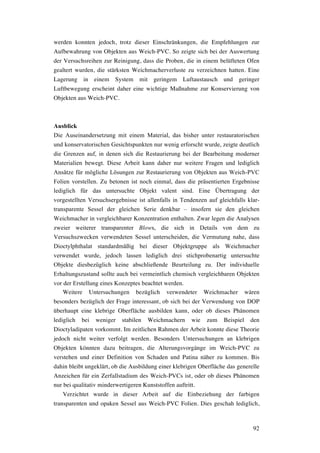 92
werden konnten jedoch, trotz dieser Einschränkungen, die Empfehlungen zur
Aufbewahrung von Objekten aus Weich-PVC. So zeigte sich bei der Auswertung
der Versuchsreihen zur Reinigung, dass die Proben, die in einem belüfteten Ofen
gealtert wurden, die stärksten Weichmacherverluste zu verzeichnen hatten. Eine
Lagerung in einem System mit geringem Luftaustausch und geringer
Luftbewegung erscheint daher eine wichtige Maßnahme zur Konservierung von
Objekten aus Weich-PVC.
Ausblick
Die Auseinandersetzung mit einem Material, das bisher unter restauratorischen
und konservatorischen Gesichtspunkten nur wenig erforscht wurde, zeigte deutlich
die Grenzen auf, in denen sich die Restaurierung bei der Bearbeitung moderner
Materialien bewegt. Diese Arbeit kann daher nur weitere Fragen und lediglich
Ansätze für mögliche Lösungen zur Restaurierung von Objekten aus Weich-PVC
Folien vorstellen. Zu betonen ist noch einmal, dass die präsentierten Ergebnisse
lediglich für das untersuchte Objekt valent sind. Eine Übertragung der
vorgestellten Versuchsergebnisse ist allenfalls in Tendenzen auf gleichfalls klar-
transparente Sessel der gleichen Serie denkbar – insofern sie den gleichen
Weichmacher in vergleichbarer Konzentration enthalten. Zwar legen die Analysen
zweier weiterer transparenter Blows, die sich in Details von dem zu
Versuchszwecken verwendeten Sessel unterscheiden, die Vermutung nahe, dass
Dioctylphthalat standardmäßig bei dieser Objektgruppe als Weichmacher
verwendet wurde, jedoch lassen lediglich drei stichprobenartig untersuchte
Objekte diesbezüglich keine abschließende Beurteilung zu. Der individuelle
Erhaltungszustand sollte auch bei vermeintlich chemisch vergleichbaren Objekten
vor der Erstellung eines Konzeptes beachtet werden.
Weitere Untersuchungen bezüglich verwendeter Weichmacher wären
besonders bezüglich der Frage interessant, ob sich bei der Verwendung von DOP
überhaupt eine klebrige Oberfläche ausbilden kann, oder ob dieses Phänomen
lediglich bei weniger stabilen Weichmachern wie zum Beispiel den
Dioctyladipaten vorkommt. Im zeitlichen Rahmen der Arbeit konnte diese Theorie
jedoch nicht weiter verfolgt werden. Besonders Untersuchungen an klebrigen
Objekten könnten dazu beitragen, die Alterungsvorgänge im Weich-PVC zu
verstehen und einer Definition von Schaden und Patina näher zu kommen. Bis
dahin bleibt ungeklärt, ob die Ausbildung einer klebrigen Oberfläche das generelle
Anzeichen für ein Zerfallstadium des Weich-PVCs ist, oder ob dieses Phänomen
nur bei qualitativ minderwertigeren Kunststoffen auftritt.
Verzichtet wurde in dieser Arbeit auf die Einbeziehung der farbigen
transparenten und opaken Sessel aus Weich-PVC Folien. Dies geschah lediglich,
 