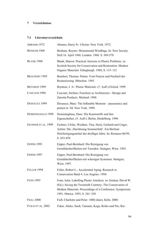 94
7 Verzeichnisse
7.1 Literaturverzeichnis
ABRAMS 1972 Abrams, Harry N.: Christo. New York. 1972.
BENHAM 1968 Benham, Reyner: Monumental Windbags. In: New Society.
Heft 16. April 1968. London. 1968. S. 569-570
BLANK 1988 Blank, Sharon: Practical Answers to Plastic Problems. in:
Scottish Society for Conservation and Restoration: Modern
Organic Materials. Edingburgh. 1988, S. 115–121
BRACHERT 1985 Brachert, Thomas: Patina. Vom Nutzen und Nachteil der
Restaurierung. München. 1985.
BRYDSON 1999 Brydson, J. A.: Plastic Materials. (7. Aufl.).Oxford. 1999.
CASCIANI 1988 Casciani, Stefano: Furniture as Architecture - Design and
Zanotta Products. Mailand. 1988.
DESSAUCE 1999 Dessauce, Marc: The Inflatable Moment – pneumatics and
protest in ´68. New York. 1999.
DOMININGHAUS 1998 Domininghaus, Hans: Die Kunststoffe und ihre
Eigenschaften. (5. Aufl.). Berlin, Heidelberg. 1998.
EICHNER ET AL. 1999 Eichner, Ulrike, Weidner, Tina, Heck, Gerhard und Unger,
Achim: Die ‚Harzlösung Sommerfeld’. Ein Berliner
Holzfestigungsmittel der dreißiger Jahre. In: Restauro 06/99,
S. 453-459.
EIPPER 1993 Eipper, Paul-Bernhard: Die Reinigung von
Gemäldeoberflächen mit Tensiden. Stuttgart, Wien. 1993.
EIPPER 1997 Eipper, Paul-Bernhard: Die Reinigung von
Gemäldeoberflächen mit wässrigen Systemen. Stuttgart,
Wien. 1997.
FELLER 1994 Feller, Robert L.: Accelerated Aging. Research in
Conservation Band 4. Los Angeles. 1994.
FENN 1993 Fenn, Julia: Labelling Plastic Artefacts. in: Grattan, David W.
(Ed.): Saving the Twentieth Cenrtury: The Conservation of
Modern Materials. Proceedings of a Conference. Symposium
1991. Ottawa. 1993, S. 341–350
FIELL 2000 Fiell, Charlotte und Peter: 1000 chairs. Köln. 2000.
FUKAI ET AL. 2002 Fukai, Akiko, Suoh, Tamami, Koga, Reiko und Nie, Rie:
 