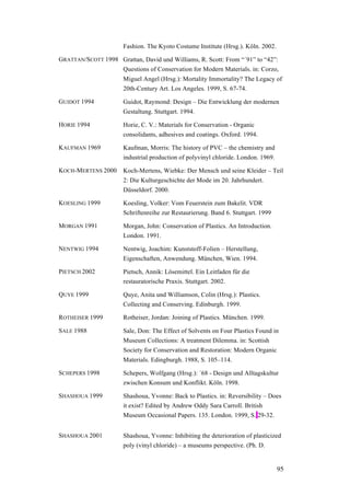 95
Fashion. The Kyoto Costume Institute (Hrsg.). Köln. 2002.
GRATTAN/SCOTT 1998 Grattan, David und Williams, R. Scott: From “´91” to “42”:
Questions of Conservation for Modern Materials. in: Corzo,
Miguel Angel (Hrsg.): Mortality Immortality? The Legacy of
20th-Century Art. Los Angeles. 1999, S. 67-74.
GUIDOT 1994 Guidot, Raymond: Design – Die Entwicklung der modernen
Gestaltung. Stuttgart. 1994.
HORIE 1994 Horie, C. V.: Materials for Conservation - Organic
consolidants, adhesives and coatings. Oxford. 1994.
KAUFMAN 1969 Kaufman, Morris: The history of PVC – the chemistry and
industrial production of polyvinyl chloride. London. 1969.
KOCH-MERTENS 2000 Koch-Mertens, Wiebke: Der Mensch und seine Kleider – Teil
2: Die Kulturgeschichte der Mode im 20. Jahrhundert.
Düsseldorf. 2000.
KOESLING 1999 Koesling, Volker: Vom Feuerstein zum Bakelit. VDR
Schriftenreihe zur Restaurierung. Band 6. Stuttgart. 1999
MORGAN 1991 Morgan, John: Conservation of Plastics. An Introduction.
London. 1991.
NENTWIG 1994 Nentwig, Joachim: Kunststoff-Folien – Herstellung,
Eigenschaften, Anwendung. München, Wien. 1994.
PIETSCH 2002 Pietsch, Annik: Lösemittel. Ein Leitfaden für die
restauratorische Praxis. Stuttgart. 2002.
QUYE 1999 Quye, Anita und Williamson, Colin (Hrsg.): Plastics.
Collecting and Conserving. Edinburgh. 1999.
ROTHEISER 1999 Rotheiser, Jordan: Joining of Plastics. München. 1999.
SALE 1988 Sale, Don: The Effect of Solvents on Four Plastics Found in
Museum Collections: A treatment Dilemma. in: Scottish
Society for Conservation and Restoration: Modern Organic
Materials. Edingburgh. 1988, S. 105–114.
SCHEPERS 1998 Schepers, Wolfgang (Hrsg.): ´68 - Design und Alltagskultur
zwischen Konsum und Konflikt. Köln. 1998.
SHASHOUA 1999 Shashoua, Yvonne: Back to Plastics. in: Reversibility – Does
it exist? Edited by Andrew Oddy Sara Carroll. British
Museum Occasional Papers. 135. London. 1999, S. 29-32.
SHASHOUA 2001 Shashoua, Yvonne: Inhibiting the deterioration of plasticized
poly (vinyl chloride) – a museums perspective. (Ph. D.
 