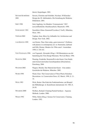 96
thesis). Kopenhagen. 2001.
SIEVERS/SCHRÖDER
2001
Sievers, Christine und Schröder, Nicolaus: 50 Klassiker
Design des 20. Jahrhunderts. Die Gestaltung der Moderne.
Hildesheim. 2001.
SMIT 1998 Smit, Ingeborg: Jos Manders ‘Communicatie’ 1967.
(unveröffentlichte Abschlussarbeit). Maastricht. 1998.
STOECKHERT 1981 Stoeckhert, Klaus: Kunststoff Lexikon (7.Aufl.). München,
Wien. 1981.
TOPHAM 2002 Topham, Sean: Blow-Up. Inflatable Art, Architecture and
Design. New York. 2002.
VAN OOSTEN 1999 van Oosten, Thea: Here today, gone tomorrow?. Problems
with plastics in contemporary art. in: Hummelen, Ijsbrand
und Sillé, Dionne: Modern Art: Who cares?. Amsterdam.
1999, S. 158-163.
VON VEGESACK 1996 von Vegesack, Alexander (Hrsg.): 100 Masterpieces aus der
Sammlung des Vitra Design Museums. Weil am Rhein. 1996.
WAENTIG 2004 Waentig, Friederike: Kunststoffe in der Kunst. Eine Studie
unter konservatorischen Gesichtspunkten (Dissertation).
Petersberg. 2004.
WAGNER 2002 Wagner, Monika: Das Material der Kunst – Eine andere
Geschichte der Moderne. München. 2002.
WARD 1998 Ward, Clare: The Conservation of Three Plastic Rickshaw
Decorations. in: Conservation News. 65. March. 1998, S. 13-
16.
WICK 1983 Wick, Rainer: Das Ende des Funktionalismus: am Beispiel
des Möbeldesign. in: Kunstforum international. 66. 1983, S.
26-50.
WOLBERS 2000 Wolbers, Richard: Cleaning Painted Surfaces – Aqueous
Methods. London. 2000.
WILKS 1992 Wilks, Helen (Hrsg.): Science for Conservators. Cleaning.
London. 1992.
 
