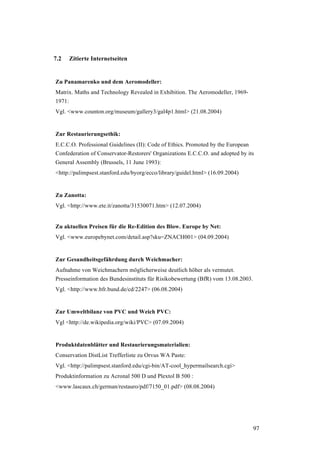 97
7.2 Zitierte Internetseiten
Zu Panamarenko und dem Aeromodeller:
Matrix. Maths and Technology Revealed in Exhibition. The Aeromodeller, 1969-
1971:
Vgl. <www.counton.org/museum/gallery3/gal4p1.html> (21.08.2004)
Zur Restaurierungsethik:
E.C.C.O. Professional Guidelines (II): Code of Ethics. Promoted by the European
Confederation of Conservator-Restorers' Organizations E.C.C.O. and adopted by its
General Assembly (Brussels, 11 June 1993):
<http://palimpsest.stanford.edu/byorg/ecco/library/guidel.html> (16.09.2004)
Zu Zanotta:
Vgl. <http://www.ete.it/zanotta/31530071.htm> (12.07.2004)
Zu aktuellen Preisen für die Re-Edition des Blow. Europe by Net:
Vgl. <www.europebynet.com/detail.asp?sku=ZNACH001> (04.09.2004)
Zur Gesundheitsgefährdung durch Weichmacher:
Aufnahme von Weichmachern möglicherweise deutlich höher als vermutet.
Presseinformation des Bundesinstituts für Risikobewertung (BfR) vom 13.08.2003.
Vgl. <http://www.bfr.bund.de/cd/2247> (06.08.2004)
Zur Umweltbilanz von PVC und Weich PVC:
Vgl <http://de.wikipedia.org/wiki/PVC> (07.09.2004)
Produktdatenblätter und Restaurierungsmaterialien:
Conservation DistList Trefferliste zu Orvus WA Paste:
Vgl. <http://palimpsest.stanford.edu/cgi-bin/AT-cool_hypermailsearch.cgi>
Produktinformation zu Acronal 500 D und Plextol B 500 :
<www.lascaux.ch/german/restauro/pdf/7150_01.pdf> (08.08.2004)
 