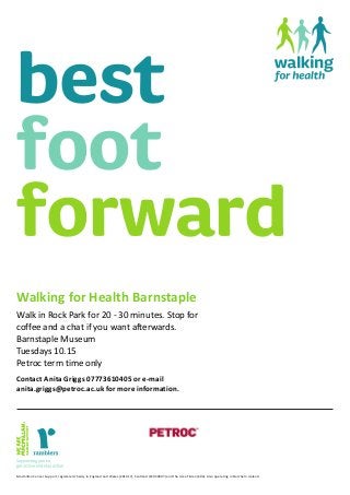 best
foot
forward
Walking for Health Barnstaple
Walk in Rock Park for 20 - 30 minutes. Stop for
coffee and a chat if you want afterwards.
Barnstaple Museum
Tuesdays 10.15
Petroc term time only
Contact Anita Griggs 07773610405 or e-mail
anita.griggs@petroc.ac.uk for more information.
Macmillan Cancer Support, registered charity in England and Wales (261017), Scotland (SC039907) and the Isle of Man (604). Also operating in Northern Ireland.
 