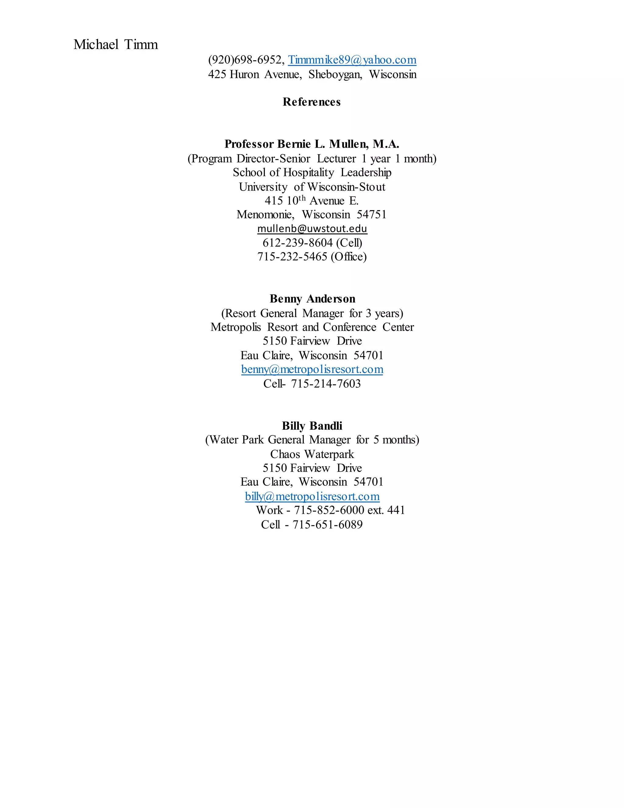 Michael Timm
(920)698-6952, Timmmike89@yahoo.com
425 Huron Avenue, Sheboygan, Wisconsin
References
Professor Bernie L. Mullen, M.A.
(Program Director-Senior Lecturer 1 year 1 month)
School of Hospitality Leadership
University of Wisconsin-Stout
415 10th Avenue E.
Menomonie, Wisconsin 54751
mullenb@uwstout.edu
612-239-8604 (Cell)
715-232-5465 (Office)
Benny Anderson
(Resort General Manager for 3 years)
Metropolis Resort and Conference Center
5150 Fairview Drive
Eau Claire, Wisconsin 54701
benny@metropolisresort.com
Cell- 715-214-7603
Billy Bandli
(Water Park General Manager for 5 months)
Chaos Waterpark
5150 Fairview Drive
Eau Claire, Wisconsin 54701
billy@metropolisresort.com
Work - 715-852-6000 ext. 441
Cell - 715-651-6089
 