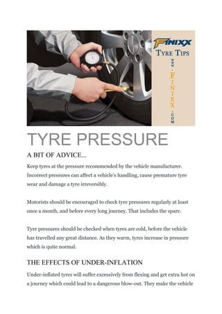 TYRE PRESSURE
A BIT OF ADVICE...
Keep tyres at the pressure recommended by the vehicle manufacturer.
Incorrect pressures can affect a vehicle’s handling, cause premature tyre
wear and damage a tyre irreversibly.
Motorists should be encouraged to check tyre pressures regularly at least
once a month, and before every long journey. That includes the spare.
Tyre pressures should be checked when tyres are cold, before the vehicle
has travelled any great distance. As they warm, tyres increase in pressure
which is quite normal.
THE EFFECTS OF UNDER-INFLATION
Under-inflated tyres will suffer excessively from flexing and get extra hot on
a journey which could lead to a dangerous blow-out. They make the vehicle
 