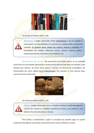 De acordo com Bellotto (2007, p. 38):
Documentos de museu: são provenientes da criação artística ou da civilização
material de uma comunidade. Representam o testemunho de determinada época ou atividade, sendo
utilizado para informar, de forma visual, educar e entreter. Os documentos museológicos são
caracterizados por serem objetos bi ou tridimensionais. Eles possuem os mais diversos tipos,
naturezas, formas e dimensões.
De acordo com Bellotto (2007, p. 39):
Para facilitar a compreensão e ajudar na resolução das questões segue um quadro
comparativo abrangendo as principais características entre arquivo, biblioteca e museu:
Biblioteca: é órgão colecionador (reúne artificialmente o que vai surgindo e
interessando à sua especialidade), em cujo acervo as unidades estão reunidas pelo
conteúdo. Os objetivos dessa coleção são culturais, técnicos e científicos. Os
fornecedores são múltiplos (diferentes livrarias, editoras, empresas gráficas,
empresas jornalísticas, laboratórios de microfilmes, etc).
Museu: é órgão colecionador, isto é, a coleção é artificial e classificada segundo a
natureza do material e a finalidade específica do museu a que pertence e seus
objetivos finais são educativos e culturais.
 
