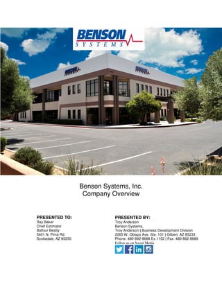 Benson Systems, Inc.
Company Overview
PRESENTED TO:
Ray Baker
Chief Estimator
Balfour Beatty
5401 N. Pima Rd.
Scottsdale, AZ 85250
PRESENTED BY:
Troy Anderson
Benson Systems,
Troy Anderson | Business Development Division
2065 W. Obispo Ave. Ste. 101 | Gilbert, AZ 85233
Phone: 480-892-8688 Ex.1152 | Fax: 480-892-8689
Follow us on Social Media
 