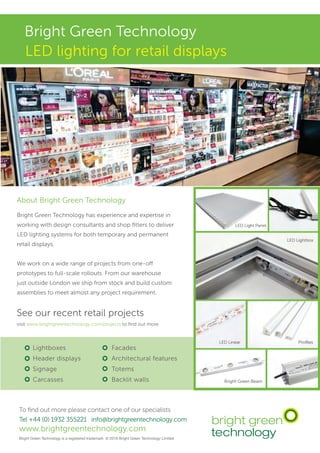Bright Green Technology
To find out more please contact one of our specialists
Tel +44 (0) 1932 355221 info@brightgreentechnology.com
www.brightgreentechnology.com
Bright Green Technology is a registered trademark © 2016 Bright Green Technology Limited
LED lighting for retail displays
Lightboxes
Header displays
Signage
Carcasses
Facades
Architectural features
Totems
Backlit walls
About Bright Green Technology
Bright Green Technology has experience and expertise in
working with design consultants and shop fitters to deliver
LED lighting systems for both temporary and permanent
retail displays.
We work on a wide range of projects from one-off
prototypes to full-scale rollouts. From our warehouse
just outside London we ship from stock and build custom
assemblies to meet almost any project requirement.
See our recent retail projects
visit www.brightgreentechnology.com/projects to find out more
 