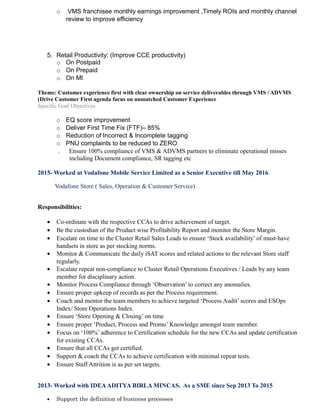 o VMS franchisee monthly earnings improvement ,Timely ROIs and monthly channel
review to improve efficiency
5. Retail Productivity: (Improve CCE productivity)
o On Postpaid
o On Prepaid
o On MI
Theme: Customer experience first with clear ownership on service deliverables through VMS / ADVMS
(Drive Customer First agenda focus on unmatched Customer Experience
Specific Goal Objectives
o EQ score improvement
o Deliver First Time Fix (FTF)– 85%
o Reduction of Incorrect & Incomplete tagging
o PNU complaints to be reduced to ZERO
. Ensure 100% compliance of VMS & ADVMS partners to eliminate operational misses
including Document compliance, SR tagging etc
2015- Worked at Vodafone Mobile Service Limited as a Senior Executive till May 2016.
Vodafone Store ( Sales, Operation & Customer Service)
Responsibilities:
• Co-ordinate with the respective CCAs to drive achievement of target.
• Be the custodian of the Product wise Profitability Report and monitor the Store Margin.
• Escalate on time to the Cluster Retail Sales Leads to ensure ‘Stock availability’ of must-have
handsets in store as per stocking norms.
• Monitor & Communicate the daily iSAT scores and related actions to the relevant Store staff
regularly.
• Escalate repeat non-compliance to Cluster Retail Operations Executives / Leads by any team
member for disciplinary action.
• Monitor Process Compliance through ‘Observation’ to correct any anomalies.
• Ensure proper upkeep of records as per the Process requirement.
• Coach and mentor the team members to achieve targeted ‘Process Audit’ scores and ESOps
Index/ Store Operations Index.
• Ensure ‘Store Opening & Closing’ on time
• Ensure proper ‘Product, Process and Promo’ Knowledge amongst team member.
• Focus on ‘100%’ adherence to Certification schedule for the new CCAs and update certification
for existing CCAs.
• Ensure that all CCAs get certified.
• Support & coach the CCAs to achieve certification with minimal repeat tests.
• Ensure Staff Attrition is as per set targets.
2013- Worked with IDEAADITYA BIRLA MINCAS. As a SME since Sep 2013 To 2015
• Support the definition of business processes
 