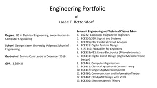 Engineering Portfolio
of
Isaac T. Bettendorf
Degree: BS in Electrical Engineering, concentration in
Computer Engineering
School: George Mason University Volgenau School of
Engineering
Graduated: Summa Cum Laude in December 2016
GPA: 3.98/4.0
Relevant Engineering and Technical Classes Taken:
1. CS222: Computer Program for Engineers
2. ECE220/320: Signals and Systems
3. ECE285/286: Electrical Circuit Analysis
4. ECE331: Digital Systems Design
5. STAT346: Probability for Engineers
6. ECE333/433: Linear Electronics (Microelectronics)
7. ECE431: Digital Circuit Design (Digital Microelectronic
Design)
8. ECE445: Computer Organization
9. ECE421: Classical System and Control Theory
10. ECE447: Single Chip Microcomputers
11. ECE460: Communication and Information Theory
12. ECE448: FPGA/ASIC Design with VHDL
13. ECE305: Electromagnetic Theory
 