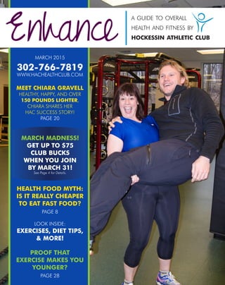 MARCH 2015
302-766-7819
WWW.HACHEALTHCLUB.COM
MEET CHIARA GRAVELL
HEALTHY, HAPPY, AND OVER
150 POUNDS LIGHTER,
CHIARA SHARES HER
HAC SUCCESS STORY!
PAGE 20
HEALTH FOOD MYTH:
IS IT REALLY CHEAPER
TO EAT FAST FOOD?
PAGE 8
LOOK INSIDE:
EXERCISES, DIET TIPS,
& MORE!
PROOF THAT
EXERCISE MAKES YOU
YOUNGER?
PAGE 28
Enhance
a guide to overall
health and fitness by
hockessin athletic club
MARCH MADNESS!
GET UP TO $75
CLUB BUCKS
WHEN YOU JOIN
BY MARCH 31!
See Page 4 for Details.
1
 