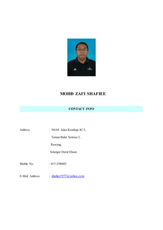 MOHD ZAFI SHAFIEE
Address : N0.64 Jalan Kemboja 4C/3,
Taman Bukit Sentosa 3,
Rawang,
Selangor Darul Ehsan.
Mobile No. : 017-3396883
E-Mail Address : shafiee1977@yahoo.com
CONTACT INFO
 