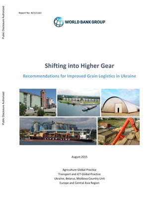 Report No: ACS15163
Shifting into Higher Gear
Recommendations for Improved Grain Logistics in Ukraine
August 2015
Agriculture Global Practice
Transport and ICT Global Practice
Ukraine, Belarus, Moldova Country Unit
Europe and Central Asia Region
PublicDisclosureAuthorizedPublicDisclosureAuthorizedPublicDisclosureAuthorizedPublicDisclosureAuthorized
 