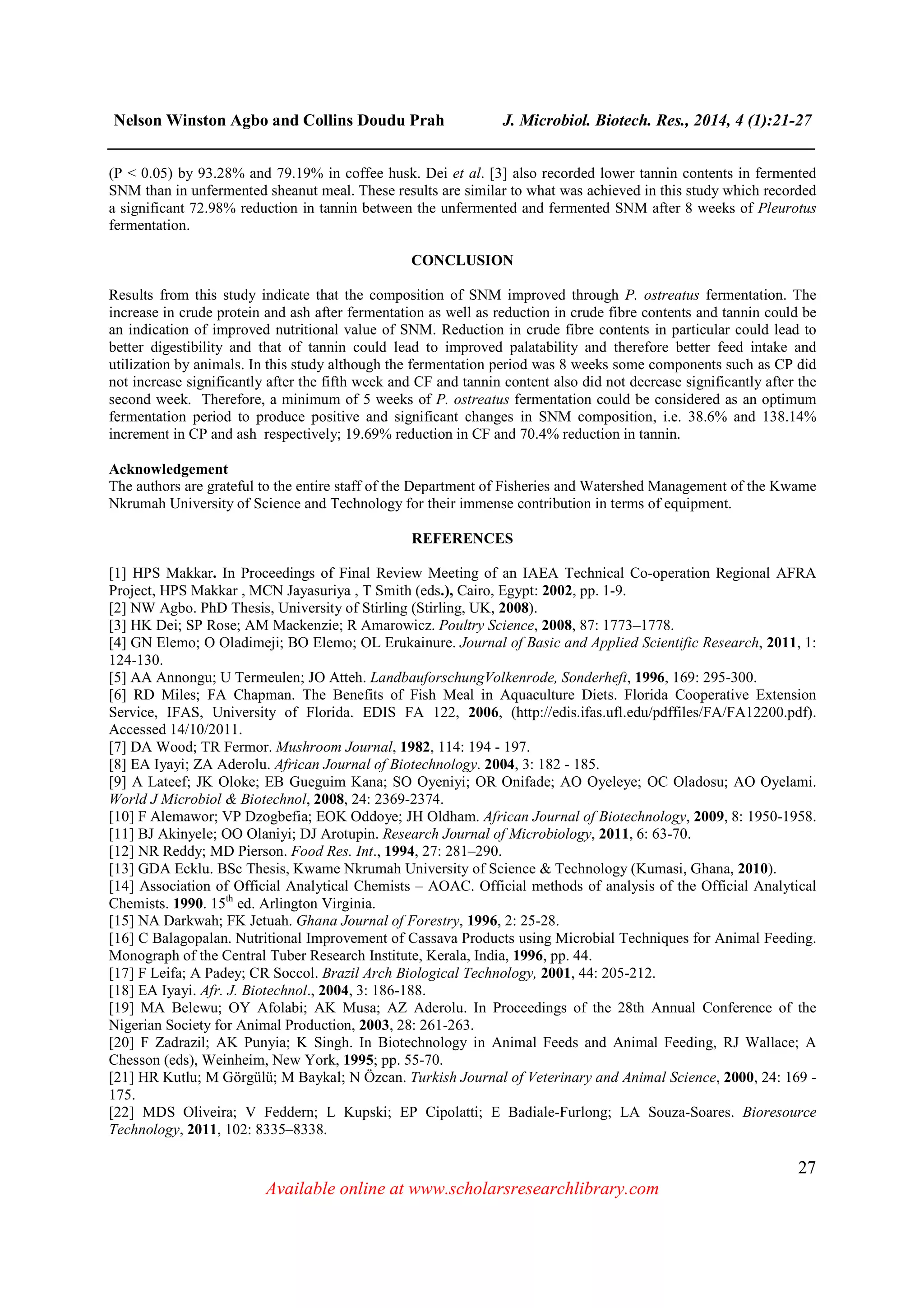Nelson Winston Agbo and Collins Doudu Prah J. Microbiol. Biotech. Res., 2014, 4 (1):21-27
______________________________________________________________________________
27
Available online at www.scholarsresearchlibrary.com
(P < 0.05) by 93.28% and 79.19% in coffee husk. Dei et al. [3] also recorded lower tannin contents in fermented
SNM than in unfermented sheanut meal. These results are similar to what was achieved in this study which recorded
a significant 72.98% reduction in tannin between the unfermented and fermented SNM after 8 weeks of Pleurotus
fermentation.
CONCLUSION
Results from this study indicate that the composition of SNM improved through P. ostreatus fermentation. The
increase in crude protein and ash after fermentation as well as reduction in crude fibre contents and tannin could be
an indication of improved nutritional value of SNM. Reduction in crude fibre contents in particular could lead to
better digestibility and that of tannin could lead to improved palatability and therefore better feed intake and
utilization by animals. In this study although the fermentation period was 8 weeks some components such as CP did
not increase significantly after the fifth week and CF and tannin content also did not decrease significantly after the
second week. Therefore, a minimum of 5 weeks of P. ostreatus fermentation could be considered as an optimum
fermentation period to produce positive and significant changes in SNM composition, i.e. 38.6% and 138.14%
increment in CP and ash respectively; 19.69% reduction in CF and 70.4% reduction in tannin.
Acknowledgement
The authors are grateful to the entire staff of the Department of Fisheries and Watershed Management of the Kwame
Nkrumah University of Science and Technology for their immense contribution in terms of equipment.
REFERENCES
[1] HPS Makkar. In Proceedings of Final Review Meeting of an IAEA Technical Co-operation Regional AFRA
Project, HPS Makkar , MCN Jayasuriya , T Smith (eds.), Cairo, Egypt: 2002, pp. 1-9.
[2] NW Agbo. PhD Thesis, University of Stirling (Stirling, UK, 2008).
[3] HK Dei; SP Rose; AM Mackenzie; R Amarowicz. Poultry Science, 2008, 87: 1773–1778.
[4] GN Elemo; O Oladimeji; BO Elemo; OL Erukainure. Journal of Basic and Applied Scientific Research, 2011, 1:
124-130.
[5] AA Annongu; U Termeulen; JO Atteh. LandbauforschungVolkenrode, Sonderheft, 1996, 169: 295-300.
[6] RD Miles; FA Chapman. The Benefits of Fish Meal in Aquaculture Diets. Florida Cooperative Extension
Service, IFAS, University of Florida. EDIS FA 122, 2006, (http://edis.ifas.ufl.edu/pdffiles/FA/FA12200.pdf).
Accessed 14/10/2011.
[7] DA Wood; TR Fermor. Mushroom Journal, 1982, 114: 194 - 197.
[8] EA Iyayi; ZA Aderolu. African Journal of Biotechnology. 2004, 3: 182 - 185.
[9] A Lateef; JK Oloke; EB Gueguim Kana; SO Oyeniyi; OR Onifade; AO Oyeleye; OC Oladosu; AO Oyelami.
World J Microbiol & Biotechnol, 2008, 24: 2369-2374.
[10] F Alemawor; VP Dzogbefia; EOK Oddoye; JH Oldham. African Journal of Biotechnology, 2009, 8: 1950-1958.
[11] BJ Akinyele; OO Olaniyi; DJ Arotupin. Research Journal of Microbiology, 2011, 6: 63-70.
[12] NR Reddy; MD Pierson. Food Res. Int., 1994, 27: 281–290.
[13] GDA Ecklu. BSc Thesis, Kwame Nkrumah University of Science & Technology (Kumasi, Ghana, 2010).
[14] Association of Official Analytical Chemists – AOAC. Official methods of analysis of the Official Analytical
Chemists. 1990. 15th
ed. Arlington Virginia.
[15] NA Darkwah; FK Jetuah. Ghana Journal of Forestry, 1996, 2: 25-28.
[16] C Balagopalan. Nutritional Improvement of Cassava Products using Microbial Techniques for Animal Feeding.
Monograph of the Central Tuber Research Institute, Kerala, India, 1996, pp. 44.
[17] F Leifa; A Padey; CR Soccol. Brazil Arch Biological Technology, 2001, 44: 205-212.
[18] EA Iyayi. Afr. J. Biotechnol., 2004, 3: 186-188.
[19] MA Belewu; OY Afolabi; AK Musa; AZ Aderolu. In Proceedings of the 28th Annual Conference of the
Nigerian Society for Animal Production, 2003, 28: 261-263.
[20] F Zadrazil; AK Punyia; K Singh. In Biotechnology in Animal Feeds and Animal Feeding, RJ Wallace; A
Chesson (eds), Weinheim, New York, 1995; pp. 55-70.
[21] HR Kutlu; M Görgülü; M Baykal; N Özcan. Turkish Journal of Veterinary and Animal Science, 2000, 24: 169 -
175.
[22] MDS Oliveira; V Feddern; L Kupski; EP Cipolatti; E Badiale-Furlong; LA Souza-Soares. Bioresource
Technology, 2011, 102: 8335–8338.
 