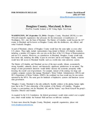 FOR IMMEDIATE RELEASE Contact: David Krucoff
(202) 437-7443
dkrucoff@douglasscountymd.org
Douglass County, Maryland, Is Born
Win/Win Feasible Solution to DC Voting Rights Now Exists
WASHINGTON, DC (September 21, 2016) - Douglass County, Maryland (DCM), is a new
501(c)(4) nonprofit organization that advocates for the retrocession or reunification of
Washington, D.C., into the State of Maryland. The District of Columbia would become the 24th
county in Maryland and be known as Douglass County after the abolitionist, city official, and
writer Frederick Douglass.
As part of Maryland, citizens of Douglass County would have the same rights as every other
U.S. citizen. These rights include representation long denied to District of Columbia residents,
including a member of Congress who can vote on the floor of the U.S. House of Representatives
and two U.S. senators. Moreover, as a jurisdiction in Maryland, Douglass County would truly
have home rule, including the ability to pass its own laws and its own budget. Finally, residents
would have full access to Maryland benefits such as a world-class state university system.
The District of Columbia and Maryland are two of the most socially vibrant, economically
strong, beautiful, culturally diverse, and historically significant jurisdictions in our nation. The
merger of state government functions would further increase the economic prosperity while
lowering the overall cost of government. For example, instead of the existing two large and
complex computer systems that manage Maryland’s Motor Vehicle Administration (MVA) and
DC’s Department of Motor Vehicles (DMV), the combined tax base would pay for one system
operated by the MVA. The same goes for hundreds of duplicative systems and functions across
state government.
“Douglass County, Maryland is the only politically feasible solution to the glaring human rights
issue that is the 2nd class citizenship of the residents of the District of Columbia. Douglass
County is a non-partisan win for Maryland, DC, and the Nation,” says David Krucoff the group’s
Executive Director and Founder.
As required by the U.S. Constitution, the federal government would retain control over a capital
area, which would include the National Mall and have no full-time residents.
To learn more about the Douglas County, Maryland, nonprofit organization, please visit
www.douglasscountymd.org.
# # #
 