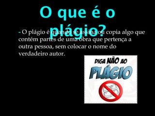 O que é o
plágio?- O plágio é quando se assina ou copia algo que
contém partes de uma obra que pertença a
outra pessoa, sem colocar o nome do
verdadeiro autor.
 