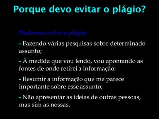 Porque devo evitar o plágio?
Podemos evitar o plágio:
- Fazendo várias pesquisas sobre determinado
assunto;
- À medida que vou lendo, vou apontando as
fontes de onde retirei a informação;
- Resumir a informação que me parece
importante sobre esse assunto;
- Não apresentar as ideias de outras pessoas,
mas sim as nossas.
 