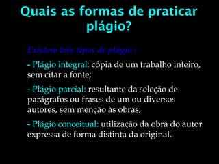 Quais as formas de praticar
plágio?
Existem três tipos de plágio :
- Plágio integral: cópia de um trabalho inteiro,
sem citar a fonte;
- Plágio parcial: resultante da seleção de
parágrafos ou frases de um ou diversos
autores, sem menção às obras;
- Plágio conceitual: utilização da obra do autor
expressa de forma distinta da original.
 