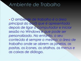 Ambiente de Trabalho
- O ambiente de trabalho é a área
principal do ecrã que é apresentada
depois de ligar o computador e iniciar
sessão no Windows e que pode ser
personalizado. No entanto, o seu
conteúdo é sempre o mesmo: a área de
trabalho onde se abrem as janelas, as
pastas, os ícones, os atalhos, os menus e
as caixas de diálogo.
 