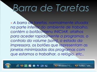 Barra de Tarefas
- A barra de tarefas, normalmente situada
na parte inferior do ambiente de trabalho,
contém o botão/menu INICIAR, atalhos
para aceder rapidamente a programas, o
controlo do volume (som), o estado da
impressora, os botões que representam as
janelas minimizadas dos programas com
que estamos a trabalhar, o relógio, etc..
 