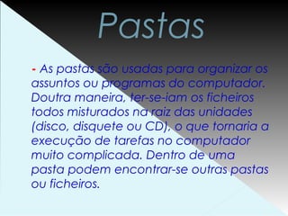 Pastas
- As pastas são usadas para organizar os
assuntos ou programas do computador.
Doutra maneira, ter-se-iam os ficheiros
todos misturados na raiz das unidades
(disco, disquete ou CD), o que tornaria a
execução de tarefas no computador
muito complicada. Dentro de uma
pasta podem encontrar-se outras pastas
ou ficheiros.
 
