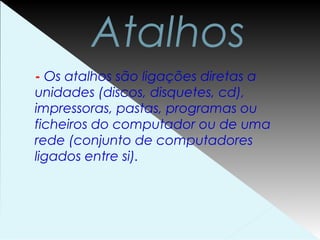 Atalhos
- Os atalhos são ligações diretas a
unidades (discos, disquetes, cd),
impressoras, pastas, programas ou
ficheiros do computador ou de uma
rede (conjunto de computadores
ligados entre si).
 