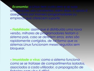 - Economia: o Linux tem custo zero e as suas
atualizações são constantes. Além disso, o apoio é
assegurado por inúmero programadores ou
empresas que oferecem suporte.
- Fiabilidade: assim que é distribuída uma nova
versão, milhares de programadores testam o
sistema pois, caso se detetem erros, estes são
rapidamente corrigidos, de tal forma que os
sistemas Linux funcionam meses seguidos sem
bloquear.
- Imunidade a vírus: como o sistema funciona
como se se tratasse de compartimentos isolados,
associados a cada utilizador, a propagação de
 