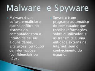  Malware é um
software malicioso
que se enfiltra no
sistema do
computador com o
intuito de causar
alguns danos,
alterações ou roubo
de informações
(confidenciais ou
não) .
 Spyware é um
programa automático
do computador que
recolhe informações
sobre o utilizador, e
as transmite a uma
entidade externa na
internet sem o
conhecimento do
usuario.
 
