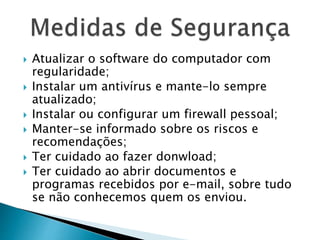  Atualizar o software do computador com
regularidade;
 Instalar um antivírus e mante-lo sempre
atualizado;
 Instalar ou configurar um firewall pessoal;
 Manter-se informado sobre os riscos e
recomendações;
 Ter cuidado ao fazer donwload;
 Ter cuidado ao abrir documentos e
programas recebidos por e-mail, sobre tudo
se não conhecemos quem os enviou.
 