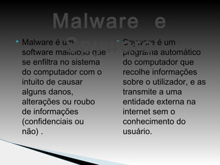  Malware é um
software malicioso que
se enfiltra no sistema
do computador com o
intuito de causar
alguns danos,
alterações ou roubo
de informações
(confidenciais ou
não) .
 Spyware é um
programa automático
do computador que
recolhe informações
sobre o utilizador, e as
transmite a uma
entidade externa na
internet sem o
conhecimento do
usuário.
Malware e
Spyware
 