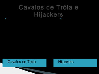 Cavalos de Tróia e
Hijackers
 Cavalos de Tróia  Hijackers
 Os Cavalos de
Tróia permitem o
acesso ao
computador após a
infeção e roubam
dados
confidenciais do
usuário.
 O Hijackers são
programas que
alteram a página
inicial do browser e
impedem que o
utilizador a mude.
 