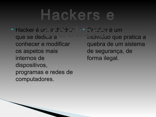  Hacker é um indivíduo
que se dedica a
conhecer e modificar
os aspetos mais
internos de
dispositivos,
programas e redes de
computadores.
 Cracker é um
indivíduo que pratica a
quebra de um sistema
de segurança, de
forma ilegal.
Hackers e
crackers
 