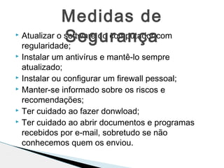  Atualizar o software do computador com
regularidade;
 Instalar um antivírus e mantê-lo sempre
atualizado;
 Instalar ou configurar um firewall pessoal;
 Manter-se informado sobre os riscos e
recomendações;
 Ter cuidado ao fazer donwload;
 Ter cuidado ao abrir documentos e programas
recebidos por e-mail, sobretudo se não
conhecemos quem os enviou.
Medidas de
Segurança
 