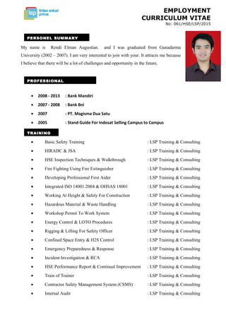 EMPLOYMENT
CURRICULUM VITAE
No: 061/HSE/LSP/2015
• 2008 - 2013 : Bank Mandiri
• 2007 - 2008 : Bank Bni
• 2007 : PT. Magisma Dua Satu
• 2005 : Stand Guide For Indosat Selling Campus to Campus
• Basic Safety Training : LSP Training & Consulting
• HIRADC & JSA : LSP Training & Consulting
• HSE Inspection Techniques & Walkthrough : LSP Training & Consulting
• Fire Fighting Using Fire Extinguisher : LSP Training & Consulting
• Developing Professional First Aider : LSP Training & Consulting
• Integrated ISO 14001:2004 & OHSAS 18001 : LSP Training & Consulting
• Working At Height & Safety For Construction : LSP Training & Consulting
• Hazardous Material & Waste Handling : LSP Training & Consulting
• Workshop Permit To Work System : LSP Training & Consulting
• Energy Control & LOTO Procedures : LSP Training & Consulting
• Rigging & Lifting For Safety Officer : LSP Training & Consulting
• Confined Space Entry & H2S Control : LSP Training & Consulting
• Emergency Preparedness & Response : LSP Training & Consulting
• Incident Investigation & RCA : LSP Training & Consulting
• HSE Performance Report & Continual Improvement : LSP Training & Consulting
• Train of Trainer : LSP Training & Consulting
• Contractor Safety Management System (CSMS) : LSP Training & Consulting
• Internal Audit : LSP Training & Consulting
PERSONEL SUMMARY
My name is Rendi Elman Augustian. and I was graduated from Gunadarma
University (2002 – 2007). I am very interested to join with your. It attracts me because
I believe that there will be a lot of challenges and opportunity in the future.
PROFESSIONAL
TRAINING
 
